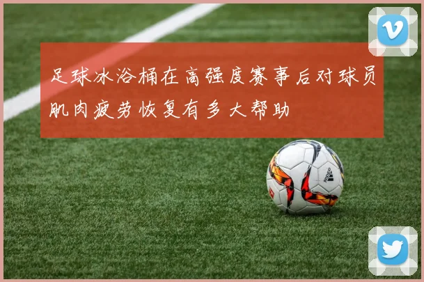 足球冰浴桶在高强度赛事后对球员肌肉疲劳恢复有多大帮助