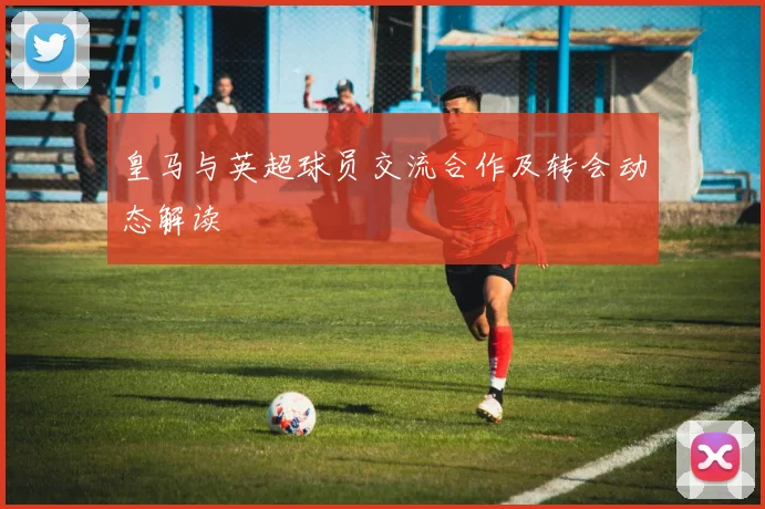 皇马与英超球员交流合作及转会动态解读